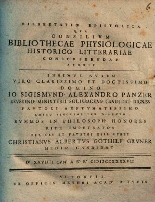 Dissertatio Epistolica Qva Consilivm Bibliothecae Physiologicae Historico Litterariae Conscribendae Aperit Insimvl Avtem Viro Clarissimo Et Doctissimo Domino Io. Sigismvnd. Alexandro Panzer Reverend. Ministerii Solisbacens Candidat Digniss ... Svmmos In Philosoph Honores Rite Impetratos Felices Et Favstos Esse Ivbet Christianvs Albertvs Gothilf Grvner Medic Candidat D. XXVIIII Ivn. A.S.R. MDCCXXXXVII