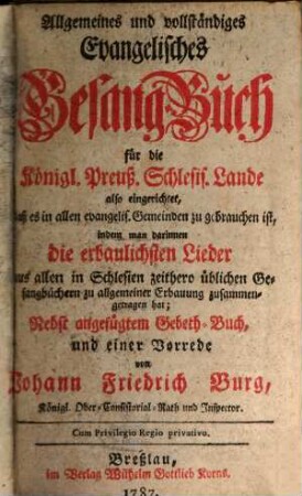 Allgemeines und Vollständiges Evangelisches Gesang-Buch für die Königl. Preuß. Schlesis. Lande : also eingerichtet, daß es in allen evangelis. Gemeinden zu gebrauchen ist, indem man darinnen die erbaulichsten Lieder aus allen in Schlesien zeithero üblichen Gesangbüchern zu allgemeiner Erbauung zusammengetragen hat; Nebst angefügtem Gebeth-Buch ...