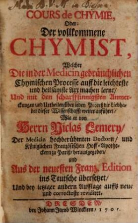 Cours de Chymie, Oder: Der vollkommene Chymist, Welcher Die in der Medicin gebräuchlichen Chymischen Processe auff die leichteste und heilsamste Art machen lernt, Und mit den scharffsinnigsten Anmerckungen und Urtheilen über jeden Proceß die Liebhaber dieser Wissenschafft weiter anführet
