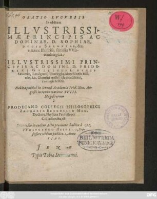 ORATIO LVGVBRIS || In obitum || ILLVSTRISSI-||MAE ... || DOMINAE, D.SOPHIAE,|| DVCIS SAXONIAE, &c.|| natae ex Illustriss. familia Vvir-||tembergica:|| ... D. FRIDE-||RICI GVILIELMI, DVCIS || Saxoniae, Landgrauij Thuringiae ... || coniugis lectiss.|| Habita publicè in Ienensi Academia Prid.Non. Au-||gusti in renunciatione XVIII.|| Magistrorum || à || PRODECANO COLLEGII PHILOSOPHICI || ZACHARIA BRENDELIO MED.|| Doctore, Physices Professore:|| Cui adiuncta est || Interceßio in eodem Actu pro more habita à M.|| VVOLFGANGO HEIDERO, Pro-||fessore itidem publico. Anno || 1590.||