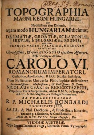 Topographia Magni Regni Hungariae, Sive Nobilissimae eius Ditionis, quam modo Hungariam dicimus : cum annexis Dalmatiae, Croatiae, Sclavoniae, Serviae, & Bulgariae &c. Regnis; tum etiam Transylvaniae, Valachiae, Moldaviae Provinciis, Gloriosißimo, & vere Augusto eiusdem Assertori, Belli, Pacisque Arbitro Carolo VI. Romanorum Imperatori, Catholico, Apostolicoq[ue] Regi &c. &c. Inscripta