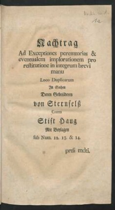 Nachtrag Ad Exceptiones peremtorias & eventualem implorationem pro restitutione in integrum brevi manu Loco Duplicarum In Sachen Deren Gebrüderen von Sternfelß Contra Stift Haug : Mit Beylagen sub Num. 12. 13. & 14. prtsi mdti
