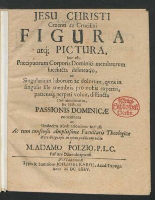 Jesu Christi Cruenti ac Crucifixi Figura atq[ue] Pictura, hoc est, Praecipuorum Corporis Dominici membrorum succincta delineatio, ac Singularium laborum ac dolorum, quos in singulis Ille membris pro nobis experiri, patiensq[ue] perpeti voluit, distincta commemoratio : Ex Historia Passionis Dominicae concinnata ac Undecim Meditationibus inclusa Ac cum consensu Amplissimae Facultatis Theologicae Wittebergensis in usum publicum edita