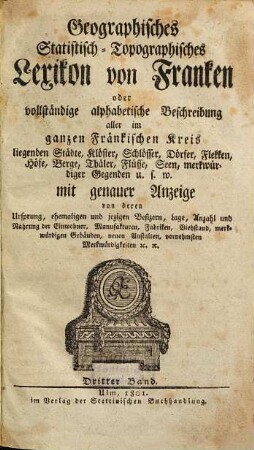 Geographisches Statistisch-Topographisches Lexikon von Franken oder vollständige alphabetische Beschreibung aller im ganzen Fränkischen Kreis liegenden Städte, Klöster, Schlösser, Dörfer, Flekken, Höfe, Berge, Thäler, Flüsse, Seen, merkwürdiger Gegenden u.s.w. : mit genauer Anzeige von deren Ursprung, ehemaligen und jezigen Besizern, Lage, Anzahl und Nahrung der Einwohner, Manufakturen, Fabriken, Viehstand, merkwürdigen Gebäuden, neuen Anstalten, vornehmsten Merkwürdigkeiten [et]c. [et]c., 3