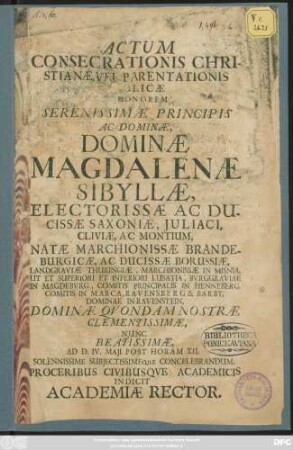 Actum Consecrationis Christianae, Vel Parentationis Publicae In Honorem ... Magdalenae Sibyllae, Electorissae Ac Ducissae Saxoniae, Iuliaci, Cliviae, Ac Montium, Natae Marchionis Brandeburgicae, Ac Ducissae Borussiae, Landgraviae Thuringiae ... Ad D. IV. Maii Post Horam XII. ... Concelebrandum, Proceribus Civibusque Academicis Indicit Academiae Rector