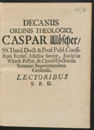 Decanus Ordinis Theologici, Caspar Löscher/ SS. Theol. Doct. & Prof. Publ. Consistorii Eccles. Assessor Senior, Ecclesiae Witteb. Pastor, & Circuli Electoralis Saxonici Superintendens Generalis, Lectoribus S. P. D. : [P.P. in Acad Witteb. Domin. Septuagesima, V. Feb. A.E.C. MDCXCIX.]