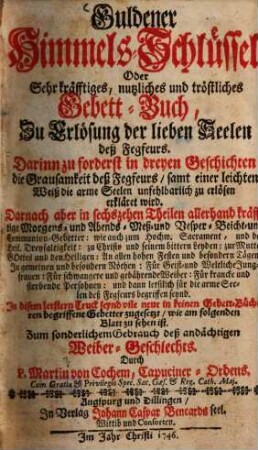 Guldener Himmels-Schlüssel, oder sehr kräfftiges, nutzliches und tröstliches Gebett-Buch, zu Erlösung der lieben Seelen dess Fegfeurs : Darin zu forderst in dreyen Geschichten die Grausamkeit dess Fegfeurs, samt einer leichten Weiss die arme Seelen unfehlbarlich zu erlösen erkläret wird ...