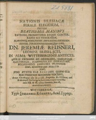 Nationis Silesiacae Ferale Elegidium : Dictum ... Manibus Patroni ... Dn. Jeremiae Reusneri, Leorini Silesii, Icti, In Alma Wittebergensi Antecessoris Primarii Ac Ordinarii, Curiaeque Electoralis, Scabinatus Et Consistorii Ecclesiastici Assessoris ... Ipso Aetatis Suae Anno LXIII. ... Anno Christiano MDCLII. Propridie KL. VIIIbres, qui D. Michaeli Archangelo sacer erat, vesperi intra Horam IIX. & IX. rebus humanis ... exemti