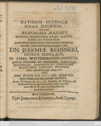 Nationis Silesiacae Ferale Elegidium : Dictum ... Manibus Patroni ... Dn. Jeremiae Reusneri, Leorini Silesii, Icti, In Alma Wittebergensi Antecessoris Primarii Ac Ordinarii, Curiaeque Electoralis, Scabinatus Et Consistorii Ecclesiastici Assessoris ... Ipso Aetatis Suae Anno LXIII. ... Anno Christiano MDCLII. Propridie KL. VIIIbres, qui D. Michaeli Archangelo sacer erat, vesperi intra Horam IIX. & IX. rebus humanis ... exemti