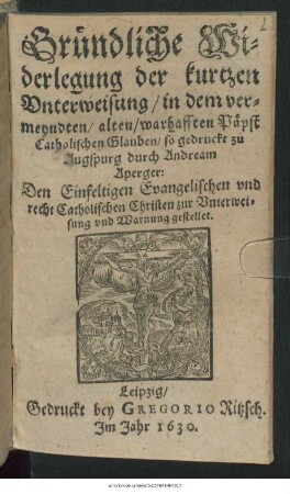 Gründliche Widerlegung der kurtzen Unterweisung/ in dem vermeyndten/ alten/ warhafften Päpst Catholischen Glauben/ so gedruckt zu Augspurg durch Andraem Aperger : Den Einfeltigen Evangelischen und recht Catholischen Christen zur Unterweisung und Warnung gestellet