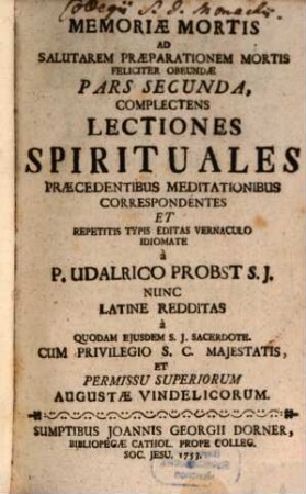 Memoria Mortis Ad Salutarem Praeparationem Mortis Feliciter Obeundae : Per Trimestres, Annuas, Decendiales Meditationes, Sacras, variasque spirituales Lectiones Propopsita & excitata, Usui Dicentium ad Confraternitatem de bona Morte, Adiumento Assistentium Aegrotis & Moribundis, Solatio Infirmorum & in ultimo Agone luctantium, Repetitis Typis, 2. Complectens Lectiones Spirituales Praecedentibus Meditationibus Correspondentes