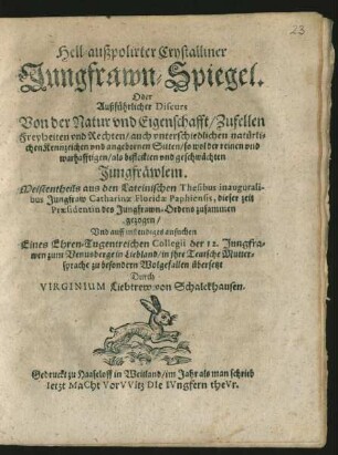 Hell-außpolirter Crystalliner Jungfrawn-Spiegel. Oder Außführlicher Discurs Von der Natur und Eigenschafft/ Zufellen Freyheiten und Rechten/ auch unterschiedlichen natürlichen Kennzeichen und angebornen Sitten/ so wol der reinen und warhafftigen/ als befleckten und geschwächten Jungfräwlein : Meistentheils aus den Lateinischen Thesibus inauguralibus Jungfraw Catharinae Floridae Paphiensis, dieser zeit Praesidentin des Jungfrawn-Ordens zusammen gezogen/ Und auff instendiges ansuchen Eines Ehren-Tugentreichen Collegii der 12. Jungfrawen zum Venusberge in Liebland/ in ihre Teutsche Muttersprache zu besondern Wolgefallen übersetzt