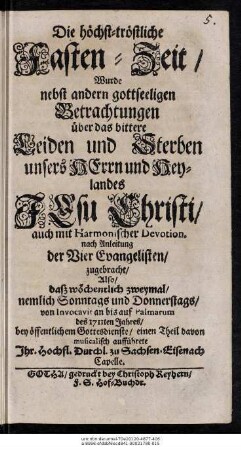 Die höchst-tröstliche Fasten-Zeit, Wurde nebst andern gottseeligen Betrachtungen über das bittere Leiden und Sterben unsers Herrn und Heylandes Jesu Christi, auch mit Harmonischer Devotion. nach Anleitung der Vier Evangelisten, zugebracht, Also, daß wöchenlich zweymal, nemlich Sonntags und Donnerstags, von Invocavit an bis auf Palmarum des 1711ten Jahres, bey öffentlichem Gottesdienste, einen Theil davon aufführete Ihr. Hochfl. Durchl. zu Sachsen-Eisenach Capelle