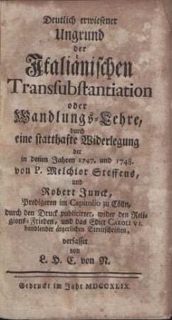 Deutlich erwiesener Ungrund der Jtaliänischen Transsubstantiation oder Wandlungs-Lehre, durch eine statthafte Widerlegung der in denen Jahren 1747. und 1748. von P. Melchior Steffens, und Robert Junck, Predigeren im Capitolio zu Cölln, durch den Druck publicirter, wider den Religions-Frieden, und das Edict Caroli VI. handlender ärgerlichen Streitschriften