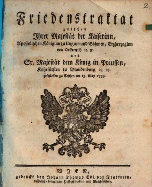 Friedenstraktat zwischen Ihrer Majestät der Kaiserinn, Apostolischen Königinn zu Ungarn und Böhmen, Erzherzoginn von Oesterreich [et]c. [et]c. und Sr. Majestät dem König in Preussen, Kuhrfürsten zu Brandenburg [et]c. [et]c. : geschlossen zu Teschen den 13. May 1779.