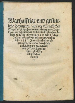 Warhafftige vnd grünt=||liche Zeytungen/ auß der Königklichen || Mayestatt zů Hyspanien vnd Engellandt Veldt=||leger/ mit eygentlichem vnd vnterschydlichem be=||richt/ was sich in demselben/ von dem 14.tag || Julij an biß auff den ersten tag Octobris || dises 1557. Jars allenthalben zů=||getragen/ vñ wider dero feindt || den König võ Franckreich || mit hilf des Allmäch=||tigen glücklich || außgerichtet || worden || [et]c.||