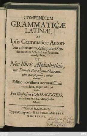 Compendium Grammaticae Latinae : Ab Ipsis Grammaticae Autoribus adornatum, & singulari Studio in usum Scholasticae Iuventutis ita digestum, Ut Nec libris Alphabeticis, nec Donati Paradigmatibus amplius opus sit pueris, qui eo utuntur, Editio novissima accuratissime emendata, atque ultimo aucta, Pro Illustribus Paedagogeis, caeterisque Hassiae, & aliis Scholis