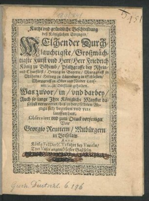 Kurtze und gründliche Beschreibung deß Königlichen Einzuges/ Welchen der Durchlauchtigste/ Großmächtigste Fürst und Herr/ Herr Friedrich König zu Böhemb/ Pfaltzgraffe bey Rhein/ und Churfürst ... zu Breßlaw gehalten : Was zuvor/ in/ und darbey/ Auch so lange Ihre Königliche Maystet daselbst verwartet/ biß zu deroselbten Abzuge sich begeben und verlauffen hat