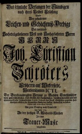 Das sehnliche Verlangen der Gläubigen nach ihres Leibes Erlösung Wurde Bey gehaltener Leichen- und Gedächtniß-Predigt Des weyland Hochedelgebohrnen Vest und Hochgelahrten Herrn Herrn Joh. Christian Schröters Erbherrn auf Wickerstedt ... Am 9ten Sonntag nach Trinitatis Im Jahr 1731. In der hiesigen S. Michaelis-Kirchen In einer Trauer-Music vorgestellet
