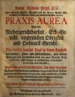 Anton Wilhelm Ertels JCti Ihro Römisch-Kayserl. Majestät und der Freyen Reichs-Ritterschafft in Schwaben Rath und gemeinschafftlichen Syndici Praxis Aurea : Von der Niedergerichtbarkeit, Erb-Gericht, vogteylichen Obrigkeit und Hofmarck-Gericht, Wie dieselbe heutigs Tags in denen Kayserlichen Landen, Chur- und Fürstenthumen, auch andern Provinzien und Herrschafften durch das gantze Römische Reich practicirt, nicht weniger in verschiedenen vortreflichen Dicasterien observirt wird, [1]