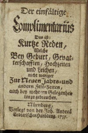 Der einfältige Complimentarius Das ist: Kurtze Reden, Welche Bey Geburt, Gevatterschafften, Hochzeiten und Leichen, nicht weniger Zur Neuen Jahrs- und andern Fest-Zeiten, auch bey mehrern Gelegenheiten zu gebrauchen