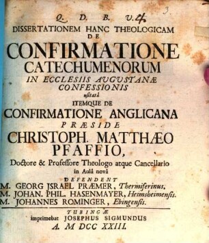 Dissertationem Hanc Theologicam De Confirmatione Catechumenorum In Ecclesiis Augustanæ Confessionis usitatâ Itemqve De Confirmatione Anglicana Præside Christoph. Matthæo Pfaffio, Doctore & Professore Theologo atque Cancellario in Aulâ novâ Defendent M. Georg Israel Præmer, Thermiferinus. M. Johan. Phil. Hasenmayer, Heimsheimensis. M. Johannes Rominger, Ebingensis