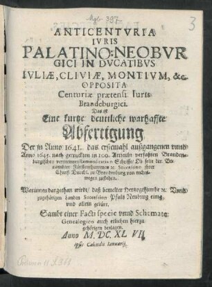Anticenturia Iuris Palatino: Neoburgici In Ducatibus Iuliae, Cliviae, Montium, &c. Opposita Centuriae praetensi Iuris Brandeburgici. Das ist Eine kurtze deuttliche warhaffte Abfertigung Der in Anno 1641. das erstemahl außgangenen unnd Anno 1645. nach getruckten in 100. Articuln verfaßten Brandenburgischen vermeinten Remonstration Schrifft/ Ob solte der Benambter Fürstenthummen [et]c. Succession ihrer Churf: Durchl. zu Brandenburg von rechtswegen zustehen : Warinnen dargethan wirdt/ daß bemelter Hertzogthumbe [et]c. Unnd zugehörigen Landen Succession Pfaltz Neuburg einig und allein gebüre ; Sambt einer Facti specie unnd Schemate Genealogico auch etlichen hierzu gehörigen beylagen