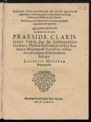 THESES PHILOSOPHICAE DE LEGE NATVRAE || conformatae, Methodo, quam vocant, definitiva, hoc est,|| resolutione Definitionis legis Naturae.|| Accesserunt & Theses de Actionum principiis, cognitione & appetitu.|| Quas publicè defendendas,|| Auxiliante Deo trinuno:|| PRAESIDE ... || Dn. M. RODOLPHO || Goclenio, Physicae doctrinae in ... Aca-||demia Marpurgensi Professore ordina-||rio, pro ingenioli sui facultate || suscepit || GEORGIVS MOLITOR || Marpurgensis.||