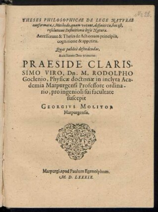 THESES PHILOSOPHICAE DE LEGE NATVRAE || conformatae, Methodo, quam vocant, definitiva, hoc est,|| resolutione Definitionis legis Naturae.|| Accesserunt & Theses de Actionum principiis, cognitione & appetitu.|| Quas publicè defendendas,|| Auxiliante Deo trinuno:|| PRAESIDE ... || Dn. M. RODOLPHO || Goclenio, Physicae doctrinae in ... Aca-||demia Marpurgensi Professore ordina-||rio, pro ingenioli sui facultate || suscepit || GEORGIVS MOLITOR || Marpurgensis.||