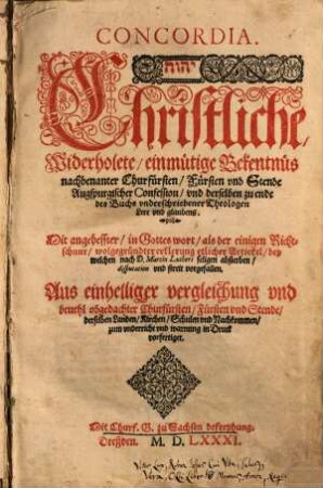Concordia. Christliche, Widerholete einmütige Bekentnüs nachbenanter Churfürsten, Fürsten vnd Stende Augspurgischer Confession, vnd derselben zu ende des Buchs vnderschriebener Theologen Lere vnd glaubens : Mit angeheffter, in Gottes wort, als der einigen Richtschnur, wolgegründter erklerung etlicher Artickel, bey welchen nach D. Martin Luthers seligen absterben, disputation vnd streit vorgefallen. Aus einhelliger vergleichung vnd beuehl obgedachter Churfürsten, ... derselben Landen, Kirchen, Schulen vnd Nachkommen, zum vnderricht vnd warnung in Druck vorfertiget