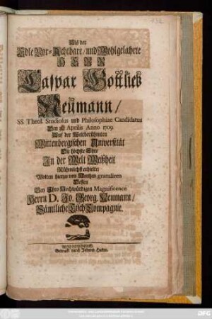Als der Edle Vor-Achtbare, und Wohlgelahrte Herr Caspar Gottlieb Neumann, SS. Theol. Studiosus und Philosophiae Candidatus Den 31. Aprilis Anno 1709. Auf der Weltberühmten Wittenbergischen Universität Die höchste Ehre Jn der Welt Weißheit Rühmlichst erhielte, Wolten hierzu von Hertzen gratuliren Dessen Bey Jhro Hochwürdigen Magnificence Herrn D. Jo. Georg. Neumann, Sämtliche Tisch Compagnie
