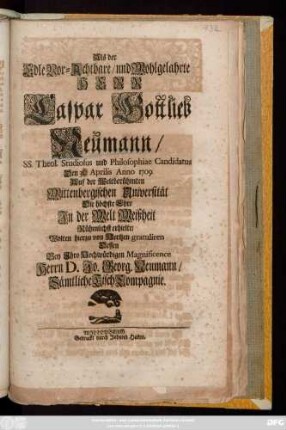 Als der Edle Vor-Achtbare, und Wohlgelahrte Herr Caspar Gottlieb Neumann, SS. Theol. Studiosus und Philosophiae Candidatus Den 31. Aprilis Anno 1709. Auf der Weltberühmten Wittenbergischen Universität Die höchste Ehre Jn der Welt Weißheit Rühmlichst erhielte, Wolten hierzu von Hertzen gratuliren Dessen Bey Jhro Hochwürdigen Magnificence Herrn D. Jo. Georg. Neumann, Sämtliche Tisch Compagnie