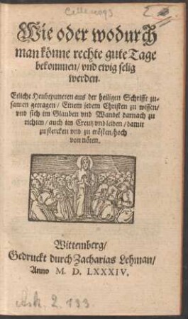 Wie oder wodurch || man kœnne rechte gute Tage || bekommen/ vnd ewig selig || werden.|| Etliche Heubtpuncten aus der heiligen Schrifft zu=||samen getragen/ Einem jedem Christen zu wissen/|| vnd sich im Glauben vnd Wandel darnach zu || richten ... || hoch || von nœten.||