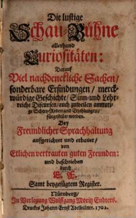 Die lustige Schau-Bühne allerhand Curiositäten : Darauf Viel nachdenckliche Sachen, sonderbare Erfindungen, merckwürdige Geschichte, Sinn- und Lehrreiche Discursen, auch zuweilen anmutige Schertz-Reden und Erzehlungen fürgestellet werden ; Samt beygefügtem Register