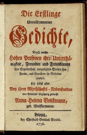 Die Erstlinge Unvollkommener Gedichte : Durch welche Hohen Personen ihre Unterthänigkeit, Freunden und Freundinnen ihre Ergebenheit, vergnügten Seelen ihre Freude, und Betrübten ihr Mitleiden gezeiget, sich selbst aber Bey ihren Wirthschafts-Nebenstunden eine Gemüths-Ergötzung gemacht