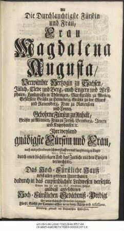 Als Die Durchlauchtigste Fürstin und Frau, Frau Magdalena Augusta, Verwittibte Hertzogin zu Sachsen, Jülich, Cleve und Berg, auch Engern und Westphalen, Land-Gräfin in Thüringen, Marckgräfin zu Meißen, Gefürstete Gräfin zu Henneberg, Gräfin zu der Marck und Ravensberg, Frau zu Ravenstein und Tonna, Gebohrne Fürstin zu Anhalt, Gräfin zu Ascanien, Frau zu Zerbst, Bernburg, Jevern und Knipphausen e.t. c. Ihre weyland gnädigste Fürstin und Frau, nach ausgestandenen schmertzhafften und langwierigen Lager den 11. Octobr. 1740. durch einen höchstseeligen Tod das Zeitliche mit den Ewigen verwechselte, und Das Hoch-Fürstliche Hauß nebst allen getreuen Unterthanen dadurch in das empfindlichste Leidwesen versetzte, Solten bey der am 10. Nov ermeldeten Jahres gnädigst anbefohlenen Hoch-Fürstlichen Gedächtniß-Predigt ihre unterthänigste Devotion bezeugen Fürstl. Sächß. zur Cammer allhier verordnete Räthe und Assessores.