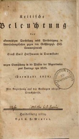 Kritische Beleuchtung der aktenmäßigen Darstellung nebst Vertheidigung in Untersuchungssachen gegen den Großherzogl. Hess. Commerzienrath Ernst Emil Hofmann in Darmstadt wegen Einmischung in die Wahlen der Abgeordneten zum Landtage von 1826 : mit Beziehung auf die Beilagen obiger Druckschrift