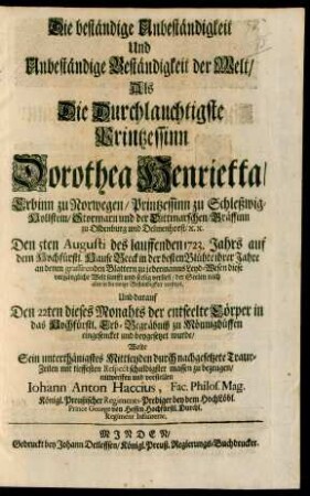 Die beständige Unbeständigkeit Und Unbeständige Beständigkeit der Welt : Als Die Durchlauchtigste Printzessinn Dorothea Henrietta/ Erbinn zu Norwegen/ Printzessin zu Schleßwig-Hollstein/ Stormarn und der Dittmarschen/ Gräffinn zu Oldenburg und Delmenhorst/ [et]c. [et]c. Den 5ten Augusti des lauffenden 1723. Jahrs auf dem Hochfürstl. Hause Beeck in der besten Blühte ihrer Jahre an denen grassierenden Blattern zu jedermanns Leyd-Wesen diese vergängliche Welt sanfft und seelig verließ/ der Seelen nach aber in die ewige Beständigkeit versetzet, Und darauf Den 22ten dieses Monahts der entseelte Cörper in das Hochfürstl. Erb-Begräbniß zu Mönnighüffen eingesencket und beygesetzet wurde