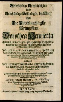 Die beständige Unbeständigkeit Und Unbeständige Beständigkeit der Welt : Als Die Durchlauchtigste Printzessinn Dorothea Henrietta/ Erbinn zu Norwegen/ Printzessin zu Schleßwig-Hollstein/ Stormarn und der Dittmarschen/ Gräffinn zu Oldenburg und Delmenhorst/ [et]c. [et]c. Den 5ten Augusti des lauffenden 1723. Jahrs auf dem Hochfürstl. Hause Beeck in der besten Blühte ihrer Jahre an denen grassierenden Blattern zu jedermanns Leyd-Wesen diese vergängliche Welt sanfft und seelig verließ/ der Seelen nach aber in die ewige Beständigkeit versetzet, Und darauf Den 22ten dieses Monahts der entseelte Cörper in das Hochfürstl. Erb-Begräbniß zu Mönnighüffen eingesencket und beygesetzet wurde