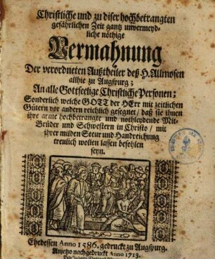 Christliche und zu diser hochbetrangten gefährlichen Zeit gantz unvermeydliche nöthige Vermahnung der verordneten Außtheiler deß H. Allmosen allhie zu Augspurg : an alle gottseel. christl. Personen, ... daß sie ihnen ihre arme ... Mitbrueder ... wollen lassen befohlen sein