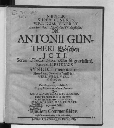 Neniae. Super. Cineres. Viri. Dum. Viviret. Excellentissimi, Nobilissimi & Amplissimi Dn. Antonii Güntheri Böschen Icti, Sereniss. Elector. Saxon. Consil. gravissimi, Reipubl. Lipsiensis Syndici ... Quia Nulli. Gravis. Cunctis. Tolerabilis. Postquam. vivere. desiit. ut. inciperet. Et. mundi. satur. mortalibus. ereptus. Ipso. Dolore. Ipsa. Pietate. supremum fusae ab Eiusdem Commensalibus. ipso Humationis die, 6. id. Martii 1673