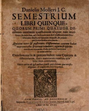 Danielis Molleri I.C. Semestrium Libri Quinque : Quorum Primi Quatuor Decisiones continent quaestionum aliquot non inutilium, & inter has, ad Ordinationes & Constitutiones Provinciales Electoris Saxoniae Augusti, & praxin pertinentia alia non pauca. Quintus vero & postremus Differentias centum habet inter contractus & ultimas voluntates ...