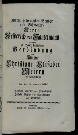 Ihrem geliebtesten Bruder und Schwager, Herrn Friderich von Hantelmann wünschen zu Seiner begückten Verbindung mit Jungfer Christiane Elisabet Meiern aus Braunschweig von ganzem Herzen Glück Heinrich Werner von Hantelmann Isabelle Rosine von Hantelmann geb. Bertram