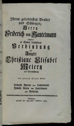 Ihrem geliebtesten Bruder und Schwager, Herrn Friderich von Hantelmann wünschen zu Seiner begückten Verbindung mit Jungfer Christiane Elisabet Meiern aus Braunschweig von ganzem Herzen Glück Heinrich Werner von Hantelmann Isabelle Rosine von Hantelmann geb. Bertram