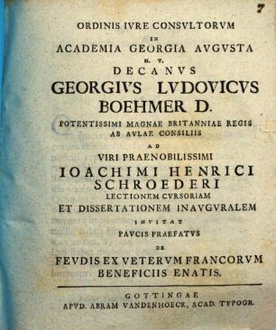 Ordinis iure consultorum in academia Georgia Augusta h. t. decanus Georgius Ludovicus Boehmer ... ad viri praenobilissimi Ioachimi Henrici Schroederi lectionem cursoriam et dissertationem inauguralem invitat paucis praefatus de feudis ex veterum Francorum beneficiis enatis
