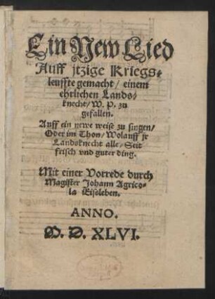 Ein New Lied || Auff jtzige Kriegs=||leuffte gemacht/ einem || ehrlichen Lands=||knecht/ W.P. zu || gefallen.|| Auff ein newe weise zu singen/|| Oder im Thon/ Wolauff jr || Landsknecht alle/ Seit || frisch vnd guter ding.|| Mit einer Vorrede durch || Magister Johann Agrico=||la Eissleben.||