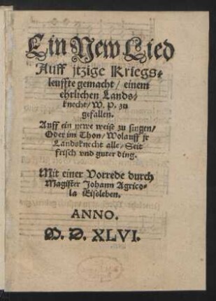 Ein New Lied || Auff jtzige Kriegs=||leuffte gemacht/ einem || ehrlichen Lands=||knecht/ W.P. zu || gefallen.|| Auff ein newe weise zu singen/|| Oder im Thon/ Wolauff jr || Landsknecht alle/ Seit || frisch vnd guter ding.|| Mit einer Vorrede durch || Magister Johann Agrico=||la Eissleben.||
