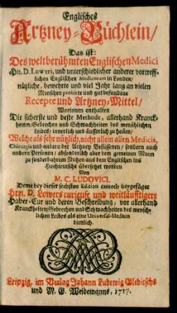 Bd. [1]: Englisches Artzney-Büchlein, Das ist: Des weltberühmten Englischen Medici Hn. D. Loweri, und unterschiedlicher anderer vortrefflichen Englischen Medicorum in Londen, nützliche, bewehrte und ... gut befundene Recepte und Artzney-Mittel ... : absonderlich aber dem gemeinen Mann zu sonderbahrem Nutzen