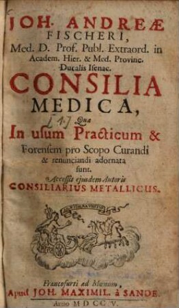 Joh. Andreae Fischeri, ... Consilia Medica : qua in usum practicum & forensem pro scopo curandi & renunciandi adornata sunt. 1. (1705). - 264 S. : Ill.