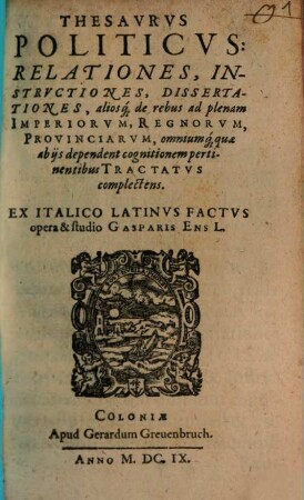 Thesavrvs Politicvs: Relationes, Instrvctiones, Dissertationes, aliosq[ue] de rebus ad plenam Imperiorvm, Regnorvm, Provinciarvm, omniumq[ue] quae ab ijs dependent cognitionem pertinentibus Tractatvs complectens, [1]